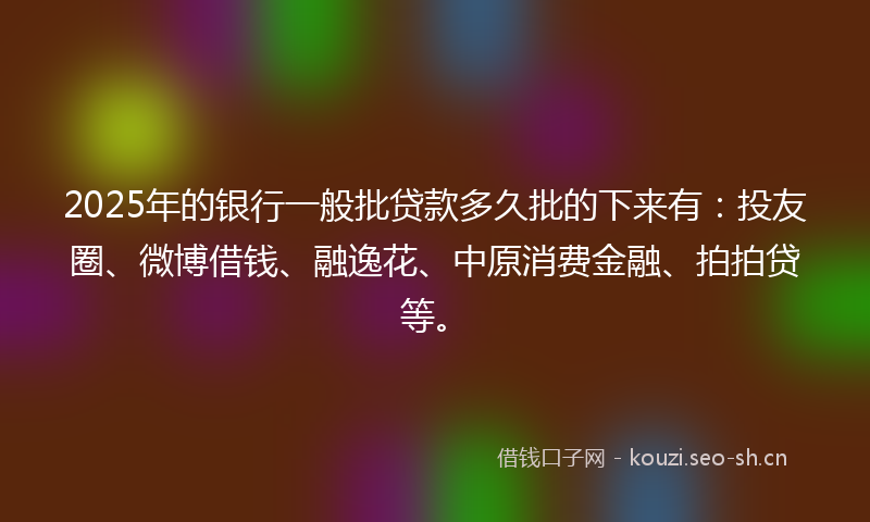 2025年的银行一般批贷款多久批的下来有：投友圈、微博借钱、融逸花、中原消费金融、拍拍贷等。