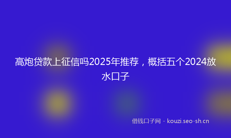 高炮贷款上征信吗2025年推荐，概括五个2024放水口子