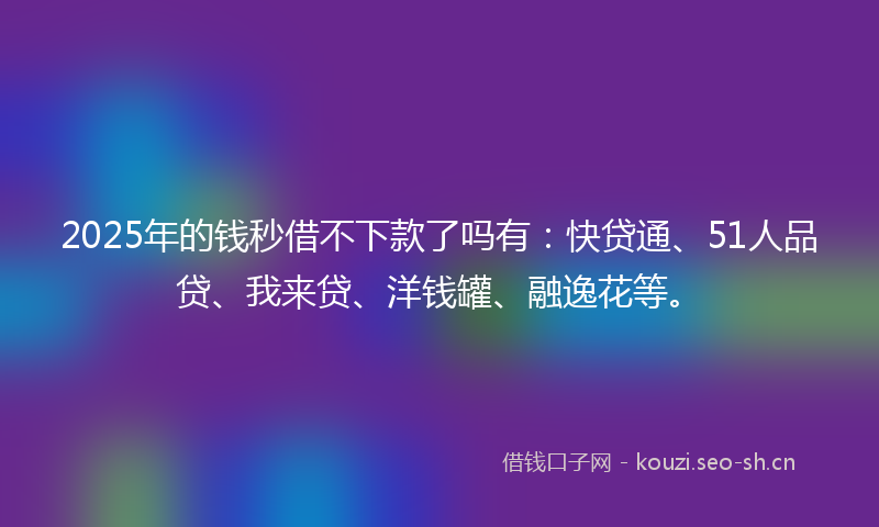 2025年的钱秒借不下款了吗有:快贷通、51人品贷、我来贷、洋钱罐、融逸花等。