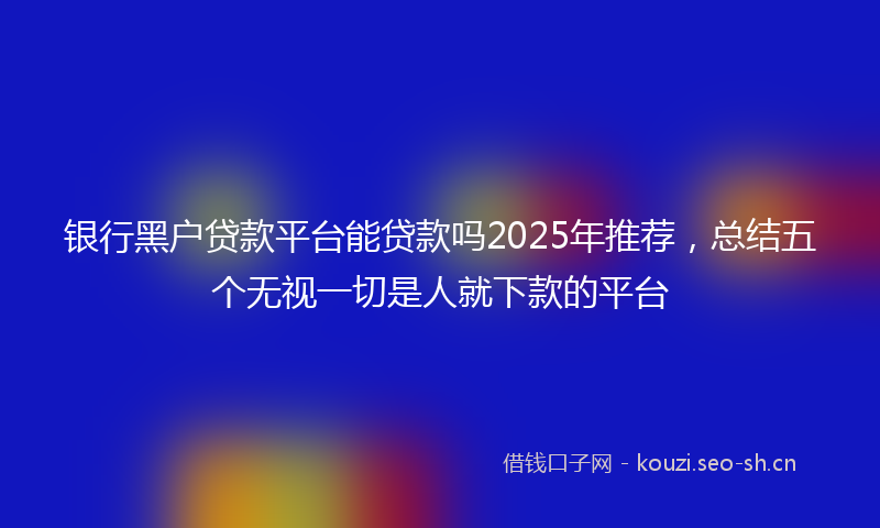 银行黑户贷款平台能贷款吗2025年推荐，总结五个无视一切是人就下款的平台