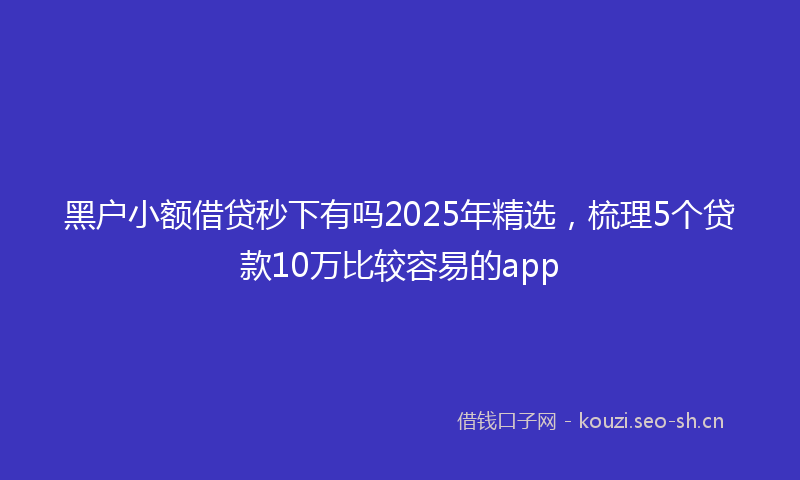 黑户小额借贷秒下有吗2025年精选，梳理5个贷款10万比较容易的app