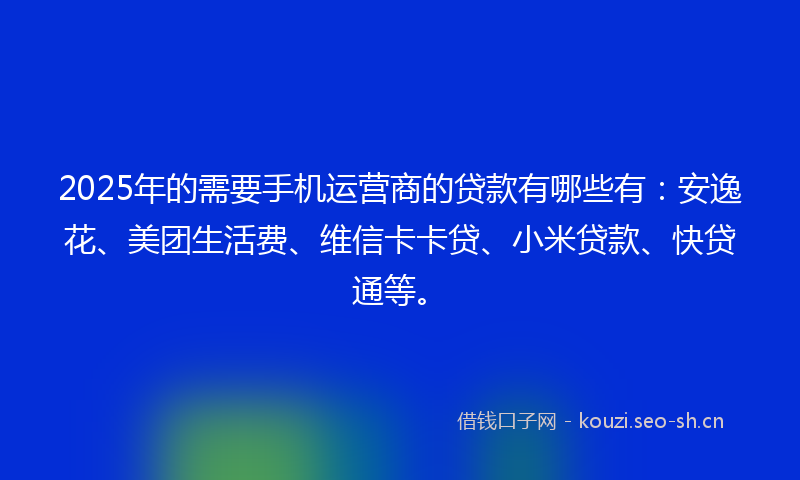 2025年的需要手机运营商的贷款有哪些有：安逸花、美团生活费、维信卡卡贷、小米贷款、快贷通等。