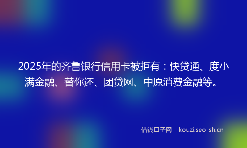 2025年的齐鲁银行信用卡被拒有：快贷通、度小满金融、替你还、团贷网、中原消费金融等。