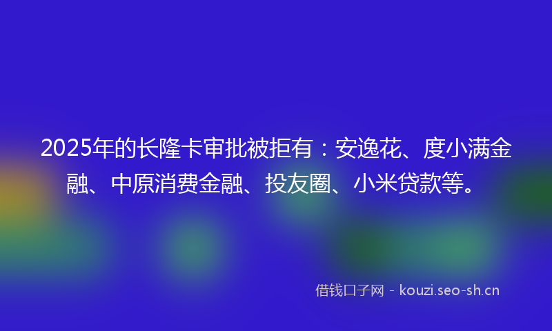 2025年的长隆卡审批被拒有：安逸花、度小满金融、中原消费金融、投友圈、小米贷款等。