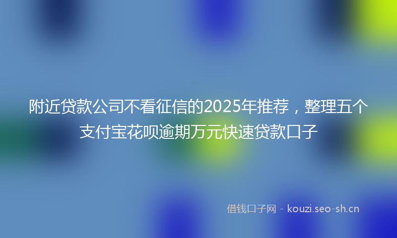 附近贷款公司不看征信的2025年推荐，整理五个支付宝花呗逾期万元快速贷款口子