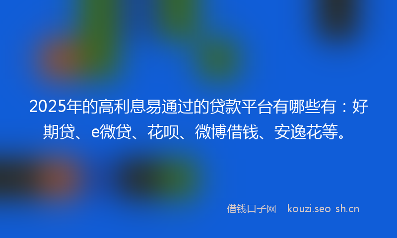 2025年的高利息易通过的贷款平台有哪些有：好期贷、e微贷、花呗、微博借钱、安逸花等。