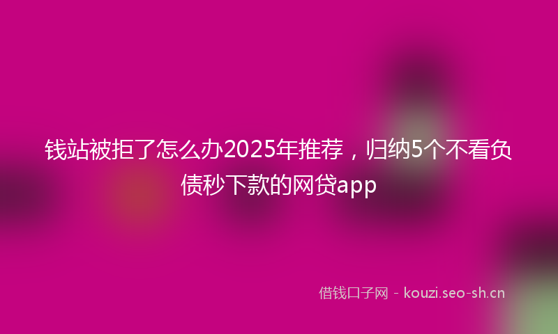 钱站被拒了怎么办2025年推荐，归纳5个不看负债秒下款的网贷app