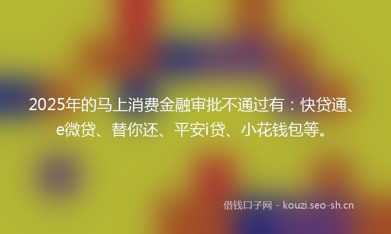 2025年的马上消费金融审批不通过有：快贷通、e微贷、替你还、平安i贷、小花钱包等。
