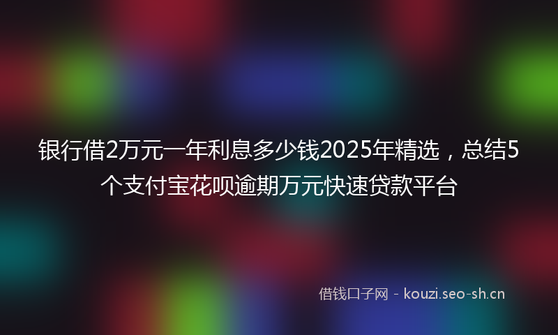 银行借2万元一年利息多少钱2025年精选，总结5个支付宝花呗逾期万元快速贷款平台