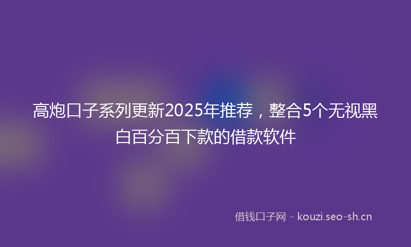 高炮口子系列更新2025年推荐，整合5个无视黑白百分百下款的借款软件