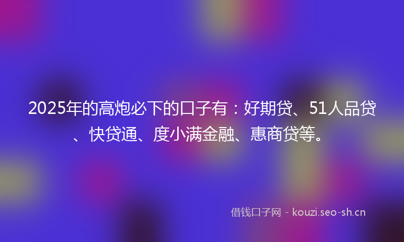 2025年的高炮必下的口子有：好期贷、51人品贷、快贷通、度小满金融、惠商贷等。
