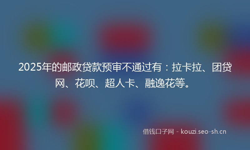 2025年的邮政贷款预审不通过有：拉卡拉、团贷网、花呗、超人卡、融逸花等。