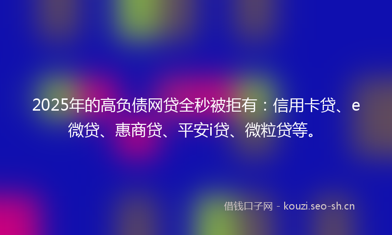 2025年的高负债网贷全秒被拒有：信用卡贷、e微贷、惠商贷、平安i贷、微粒贷等。