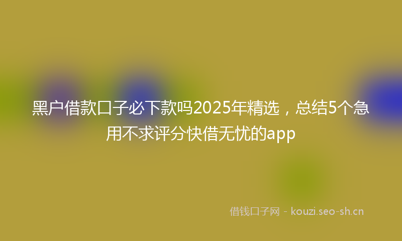 黑户借款口子必下款吗2025年精选,总结5个急用不求评分快借无忧的app