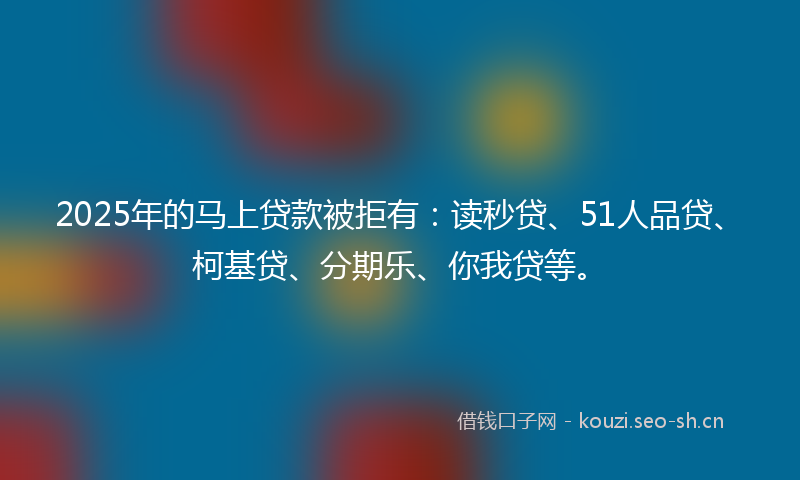 2025年的马上贷款被拒有：读秒贷、51人品贷、柯基贷、分期乐、你我贷等。