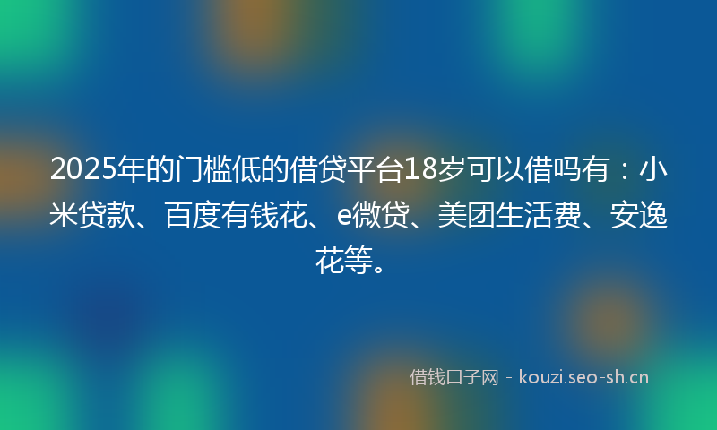 2025年的门槛低的借贷平台18岁可以借吗有：小米贷款、百度有钱花、e微贷、美团生活费、安逸花等。