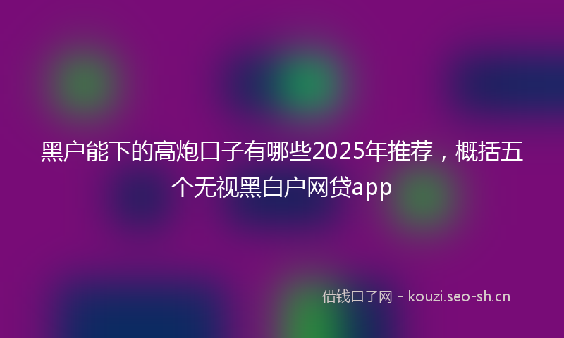 黑户能下的高炮口子有哪些2025年推荐，概括五个无视黑白户网贷app