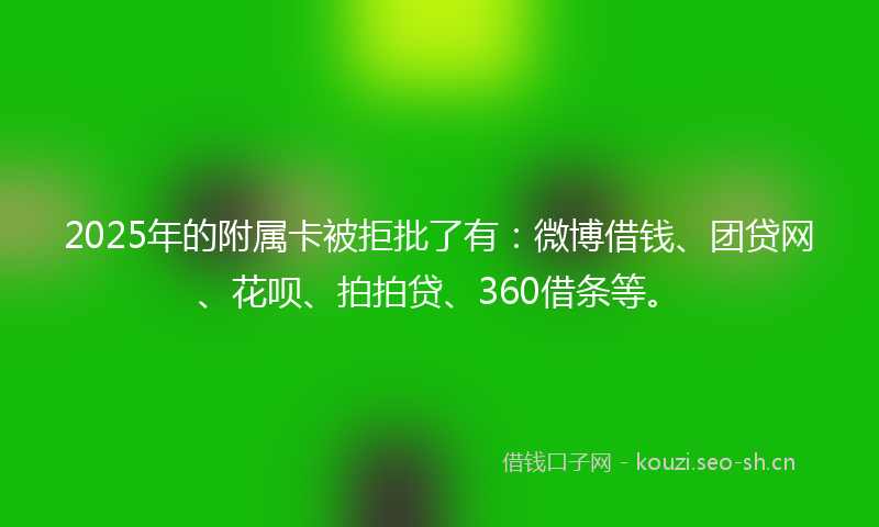 2025年的附属卡被拒批了有：微博借钱、团贷网、花呗、拍拍贷、360借条等。