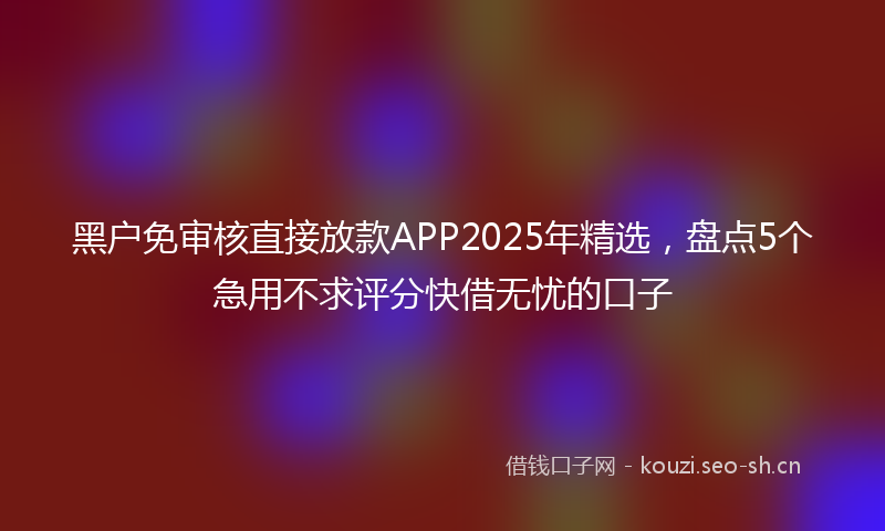 黑户免审核直接放款APP2025年精选,盘点5个急用不求评分快借无忧的口子