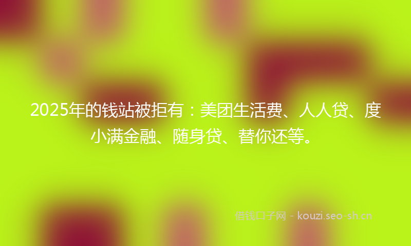 2025年的钱站被拒有:美团生活费、人人贷、度小满金融、随身贷、替你还等。