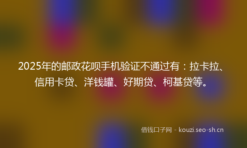 2025年的邮政花呗手机验证不通过有：拉卡拉、信用卡贷、洋钱罐、好期贷、柯基贷等。