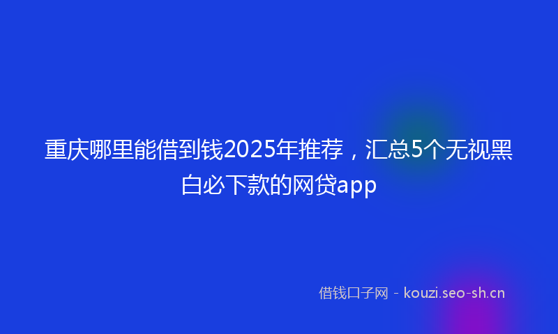 重庆哪里能借到钱2025年推荐,汇总5个无视黑白必下款的网贷app