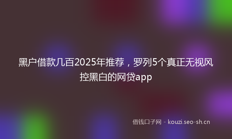 黑户借款几百2025年推荐，罗列5个真正无视风控黑白的网贷app