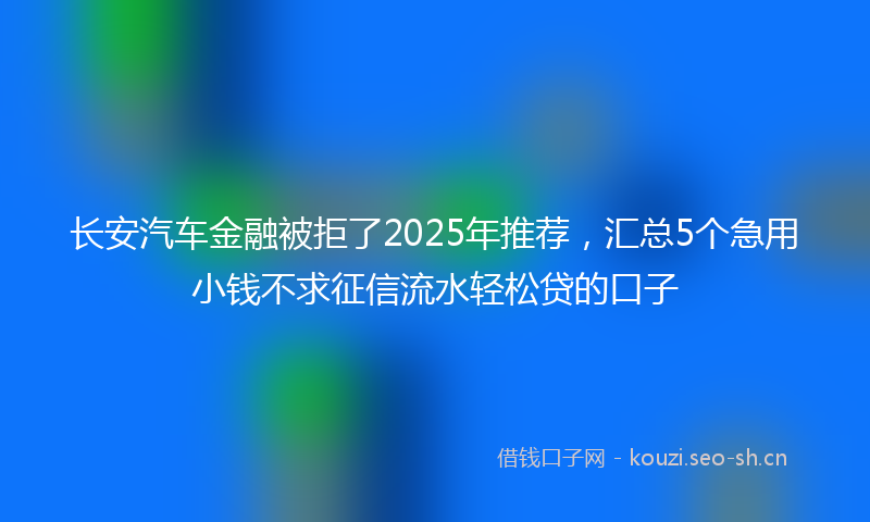 长安汽车金融被拒了2025年推荐，汇总5个急用小钱不求征信流水轻松贷的口子