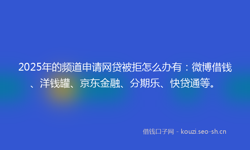2025年的频道申请网贷被拒怎么办有：微博借钱、洋钱罐、京东金融、分期乐、快贷通等。