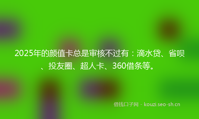 2025年的颜值卡总是审核不过有：滴水贷、省呗、投友圈、超人卡、360借条等。