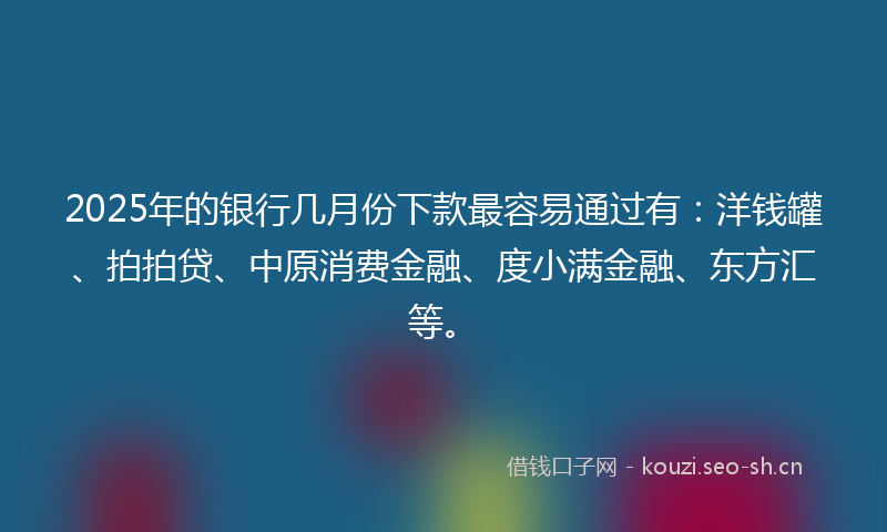 2025年的银行几月份下款最容易通过有：洋钱罐、拍拍贷、中原消费金融、度小满金融、东方汇等。