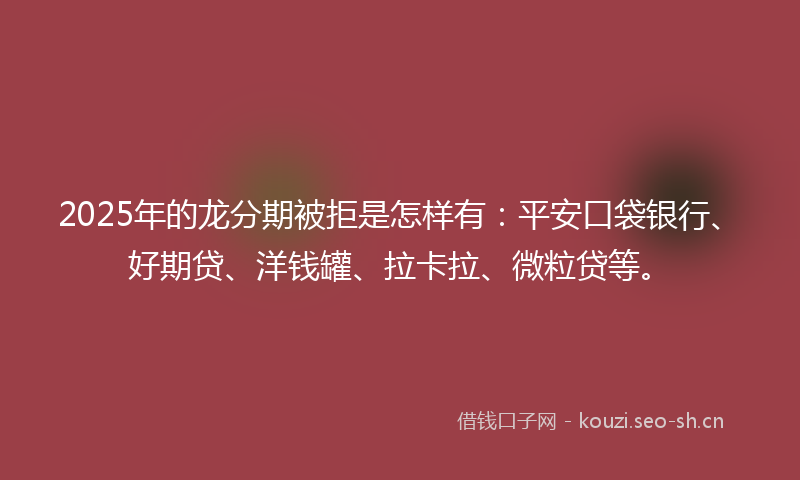 2025年的龙分期被拒是怎样有：平安口袋银行、好期贷、洋钱罐、拉卡拉、微粒贷等。