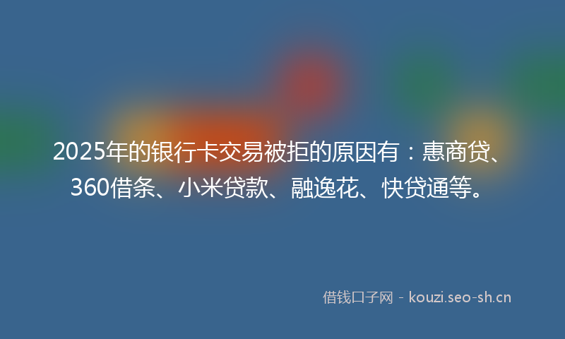 2025年的银行卡交易被拒的原因有：惠商贷、360借条、小米贷款、融逸花、快贷通等。