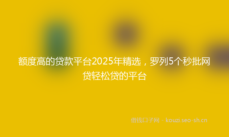 额度高的贷款平台2025年精选，罗列5个秒批网贷轻松贷的平台