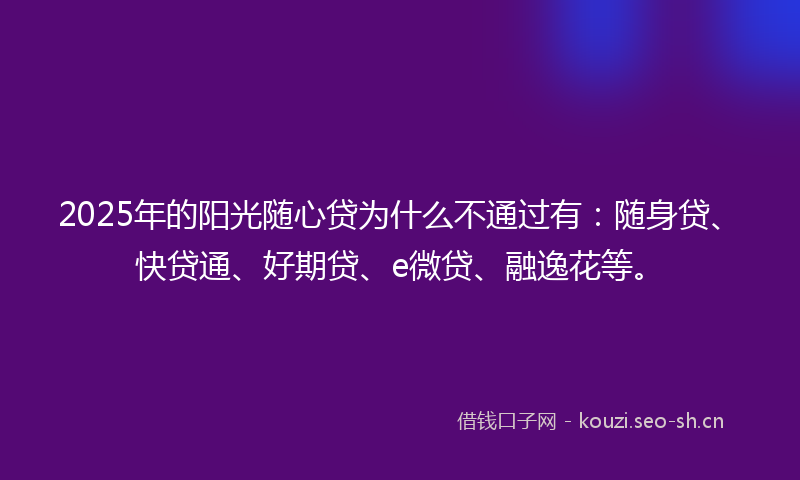 2025年的阳光随心贷为什么不通过有：随身贷、快贷通、好期贷、e微贷、融逸花等。