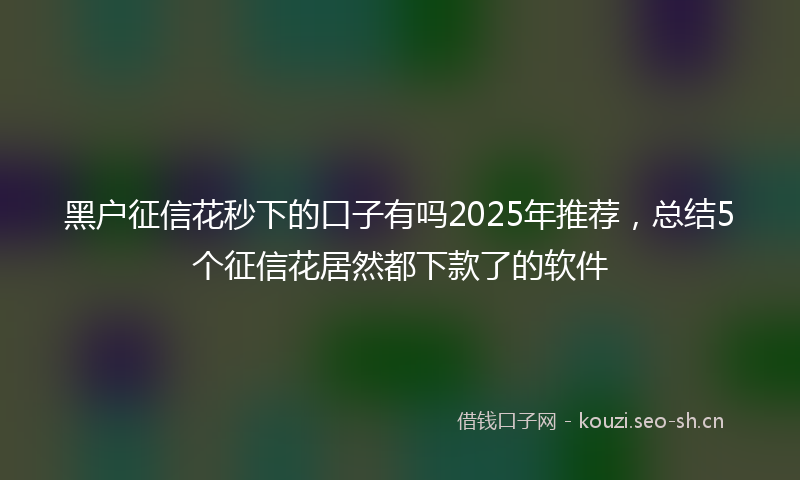 黑户征信花秒下的口子有吗2025年推荐，总结5个征信花居然都下款了的软件
