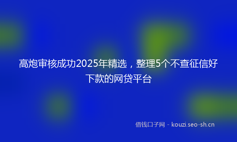 高炮审核成功2025年精选，整理5个不查征信好下款的网贷平台