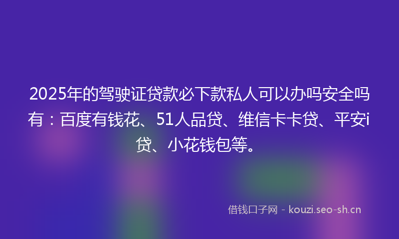 2025年的驾驶证贷款必下款私人可以办吗安全吗有：百度有钱花、51人品贷、维信卡卡贷、平安i贷、小花钱包等。