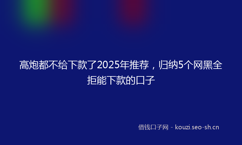 高炮都不给下款了2025年推荐，归纳5个网黑全拒能下款的口子