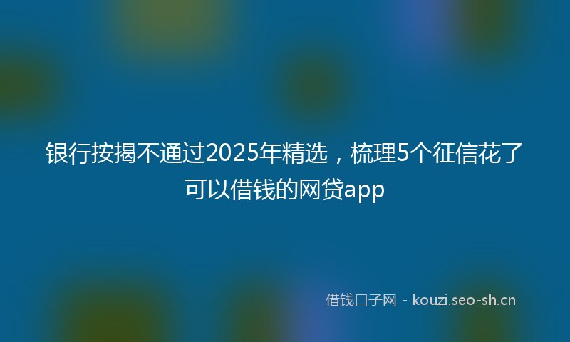 银行按揭不通过2025年精选，梳理5个征信花了可以借钱的网贷app