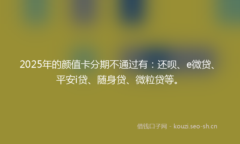 2025年的颜值卡分期不通过有:还呗、e微贷、平安i贷、随身贷、微粒贷等。
