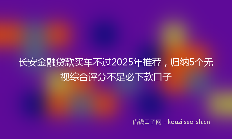 长安金融贷款买车不过2025年推荐，归纳5个无视综合评分不足必下款口子