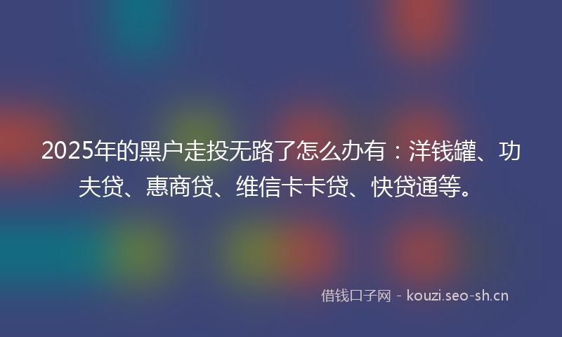 2025年的黑户走投无路了怎么办有：洋钱罐、功夫贷、惠商贷、维信卡卡贷、快贷通等。