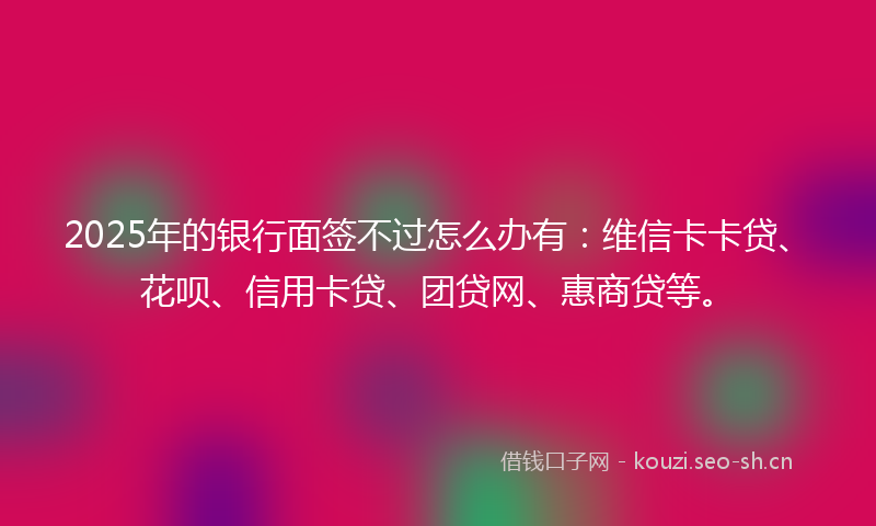 2025年的银行面签不过怎么办有：维信卡卡贷、花呗、信用卡贷、团贷网、惠商贷等。