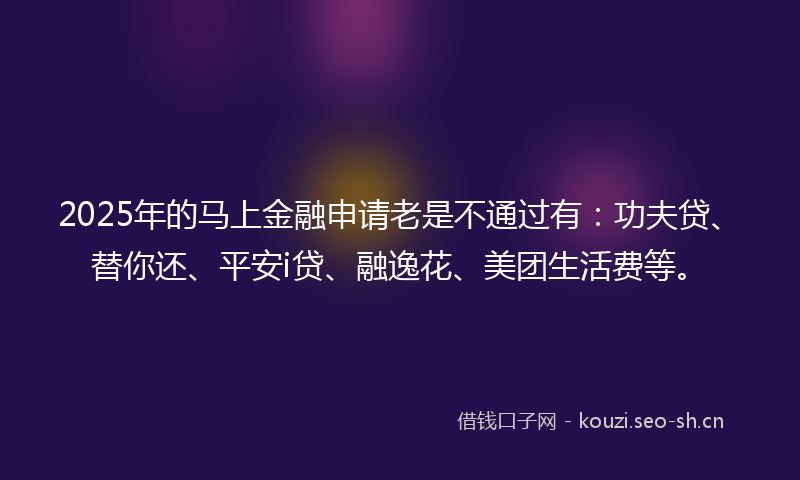 2025年的马上金融申请老是不通过有：功夫贷、替你还、平安i贷、融逸花、美团生活费等。