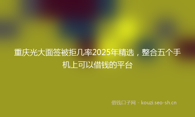 重庆光大面签被拒几率2025年精选，整合五个手机上可以借钱的平台