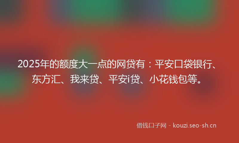2025年的额度大一点的网贷有：平安口袋银行、东方汇、我来贷、平安i贷、小花钱包等。