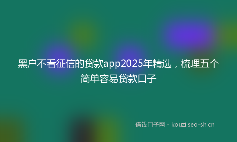 黑户不看征信的贷款app2025年精选，梳理五个简单容易贷款口子