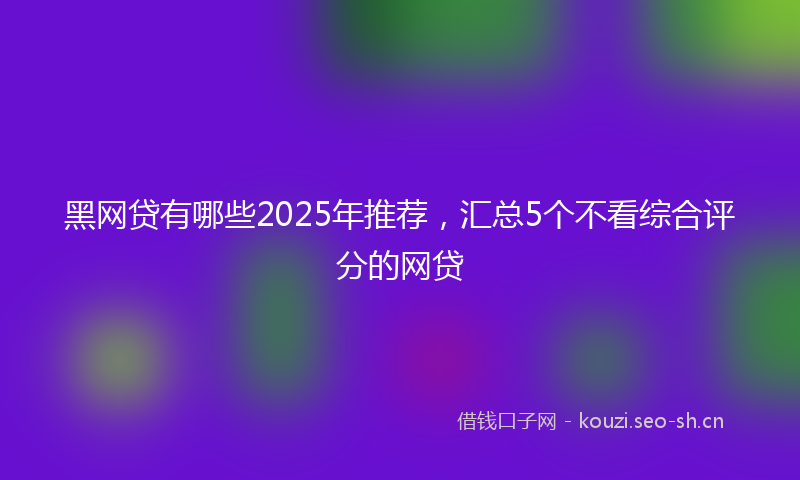 黑网贷有哪些2025年推荐，汇总5个不看综合评分的网贷