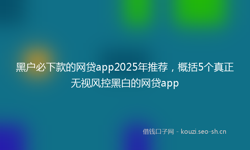 黑户必下款的网贷app2025年推荐,概括5个真正无视风控黑白的网贷app